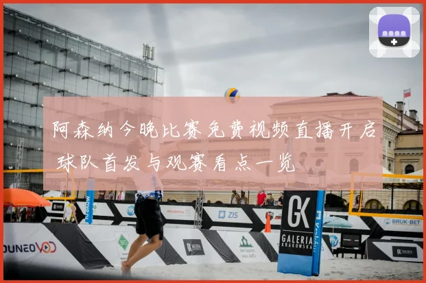 阿森纳今晚比赛免费视频直播开启 球队首发与观赛看点一览
