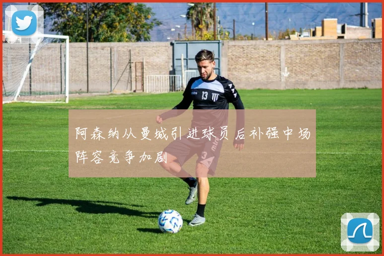 阿森纳从曼城引进球员后补强中场阵容竞争加剧