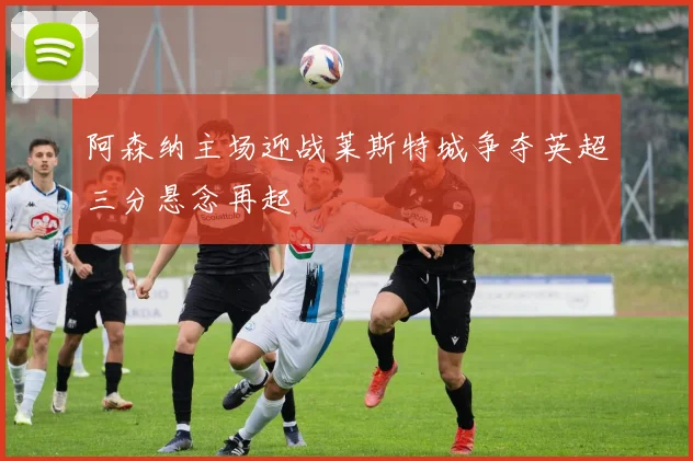 阿森纳主场迎战莱斯特城争夺英超三分悬念再起