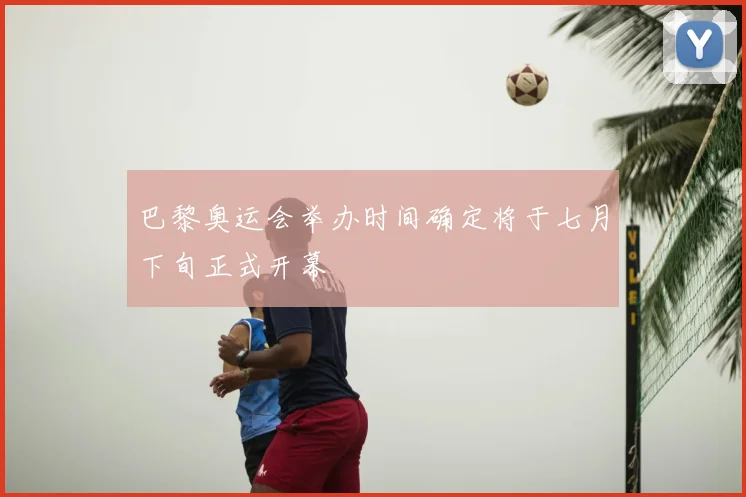 巴黎奥运会举办时间确定将于七月下旬正式开幕