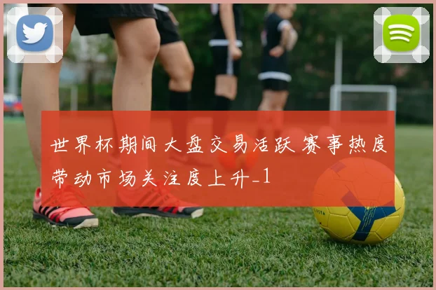 世界杯期间大盘交易活跃 赛事热度带动市场关注度上升_1