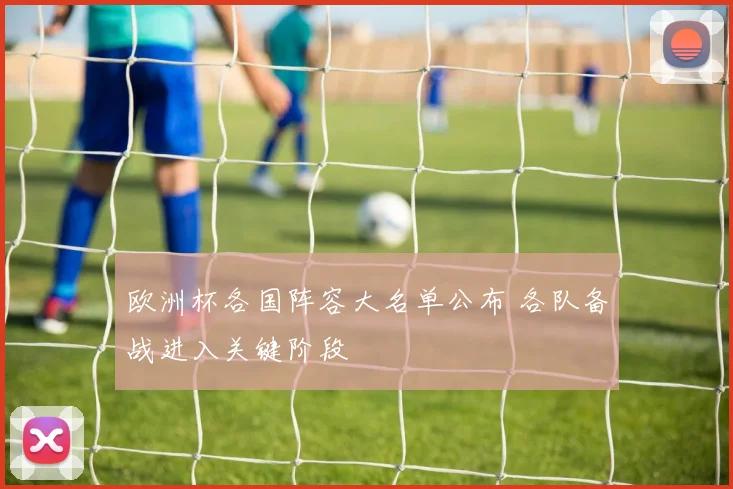 欧洲杯各国阵容大名单公布 各队备战进入关键阶段