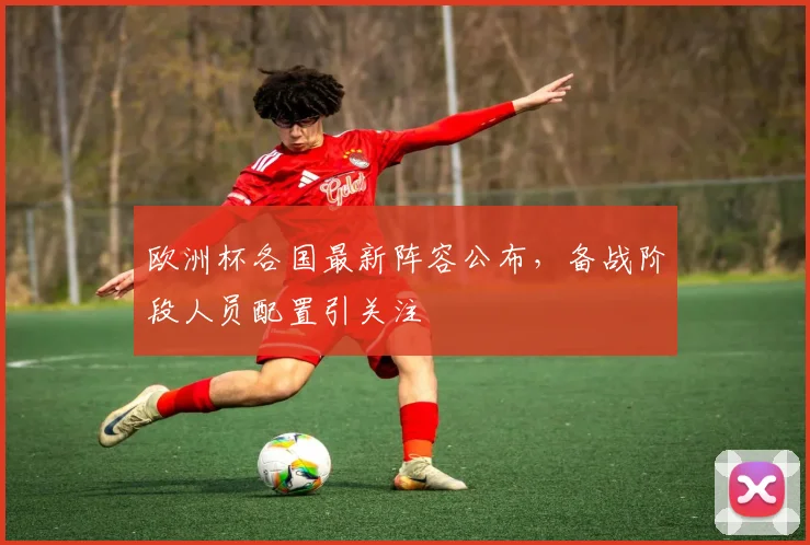 欧洲杯各国最新阵容公布,备战阶段人员配置引关注