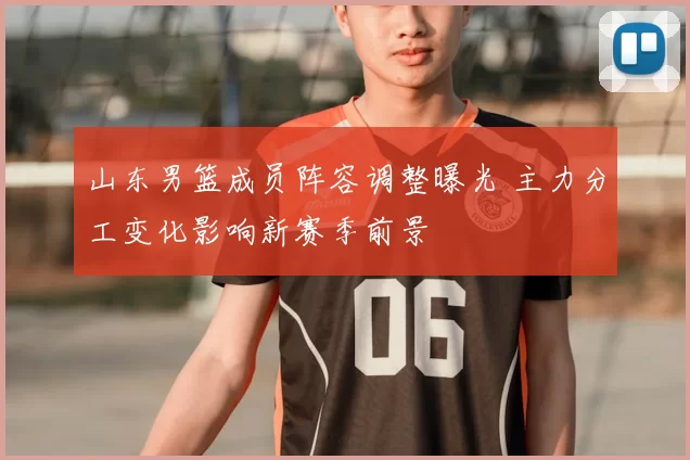 山东男篮成员阵容调整曝光 主力分工变化影响新赛季前景