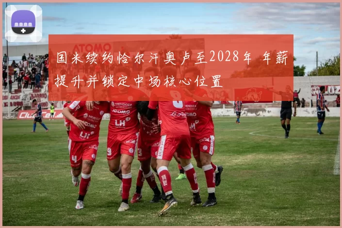 国米续约恰尔汗奥卢至2028年 年薪提升并锁定中场核心位置