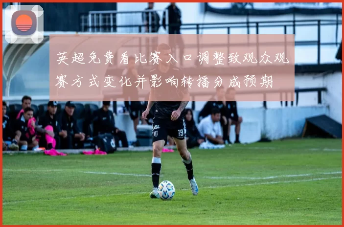英超免费看比赛入口调整致观众观赛方式变化并影响转播分成预期