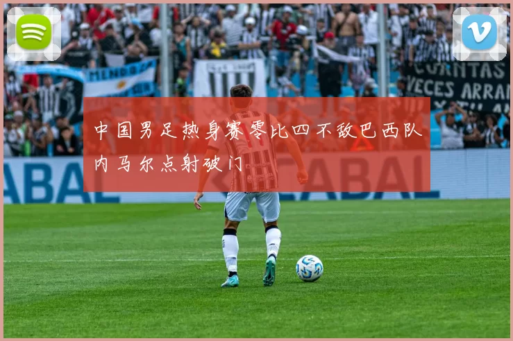 中国男足热身赛零比四不敌巴西队内马尔点射破门