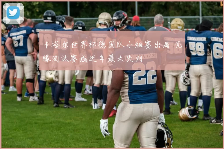 卡塔尔世界杯德国队小组赛出局 无缘淘汰赛成近年最大失利