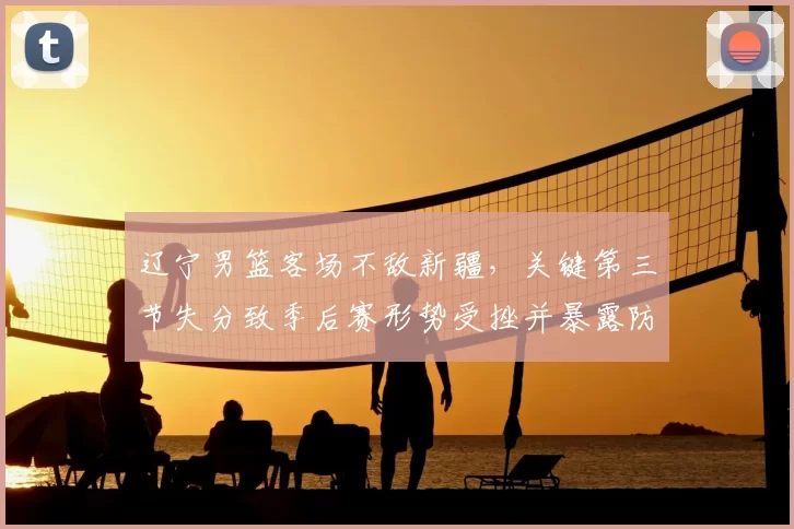 辽宁男篮客场不敌新疆，关键第三节失分致季后赛形势受挫并暴露防守短板