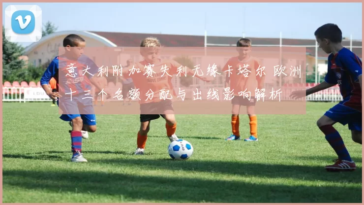 意大利附加赛失利无缘卡塔尔 欧洲十三个名额分配与出线影响解析