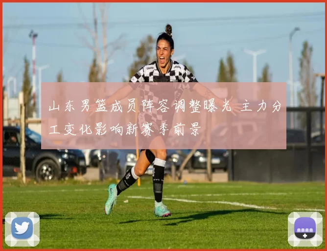 山东男篮成员阵容调整曝光 主力分工变化影响新赛季前景