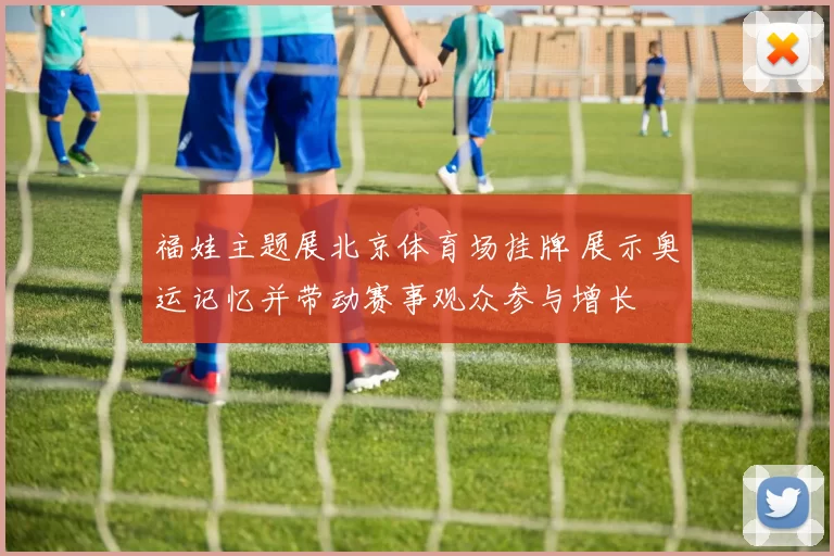 福娃主题展北京体育场挂牌 展示奥运记忆并带动赛事观众参与增长