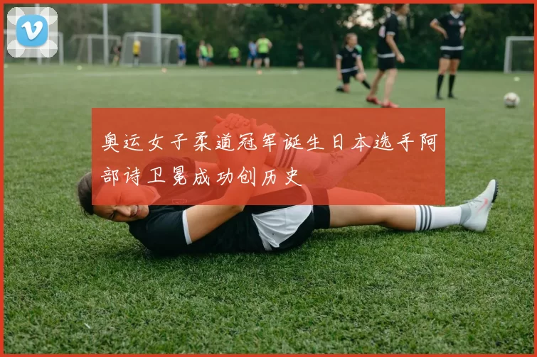 奥运女子柔道冠军诞生日本选手阿部诗卫冕成功创历史