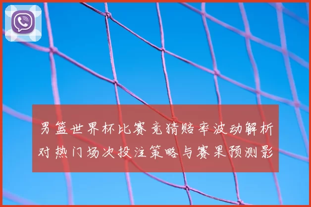 男篮世界杯比赛竞猜赔率波动解析对热门场次投注策略与赛果预测影响