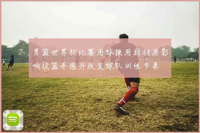 男篮世界杯比赛用球换用新材质影响投篮手感并改变球队训练节奏