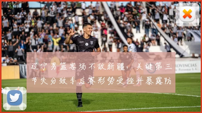 辽宁男篮客场不敌新疆，关键第三节失分致季后赛形势受挫并暴露防守短板