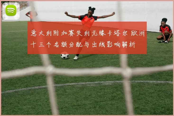 意大利附加赛失利无缘卡塔尔 欧洲十三个名额分配与出线影响解析