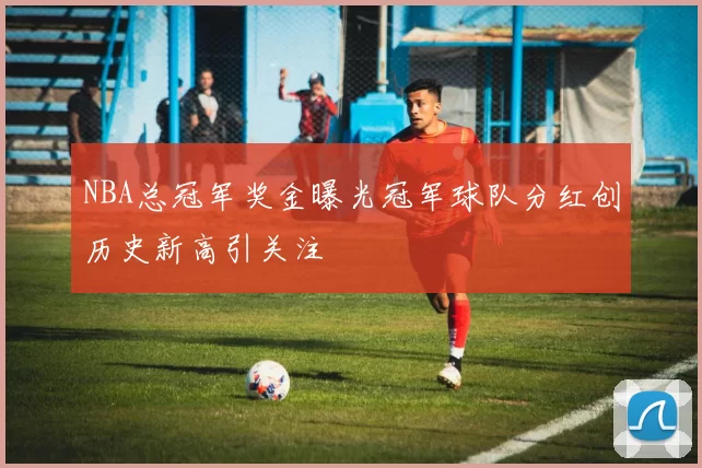 NBA总冠军奖金曝光冠军球队分红创历史新高引关注