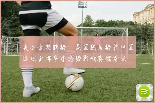 奥运会奖牌榜：美国稳居榜首中国追赶金牌争夺态势影响赛程看点