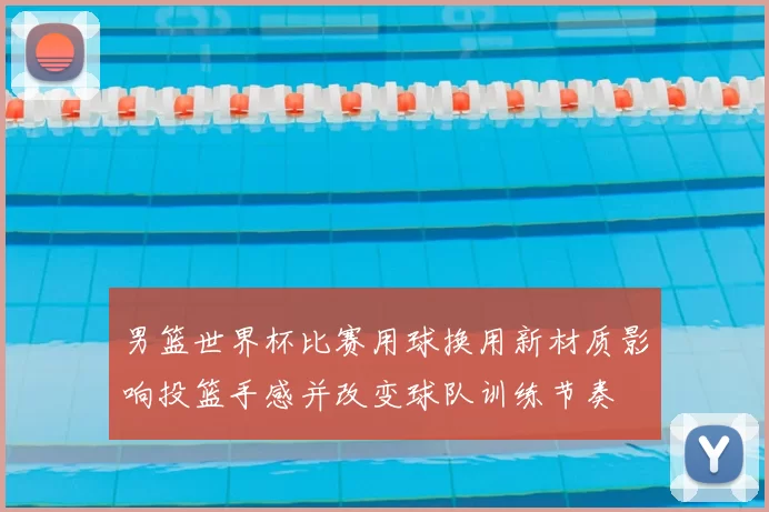 男篮世界杯比赛用球换用新材质影响投篮手感并改变球队训练节奏