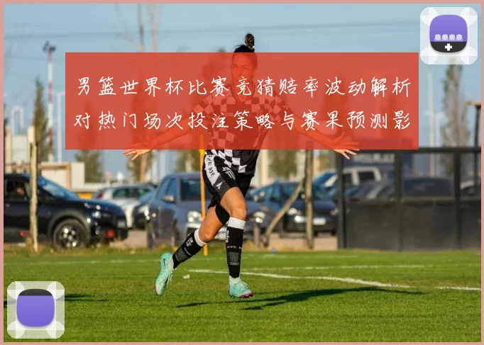 男篮世界杯比赛竞猜赔率波动解析对热门场次投注策略与赛果预测影响