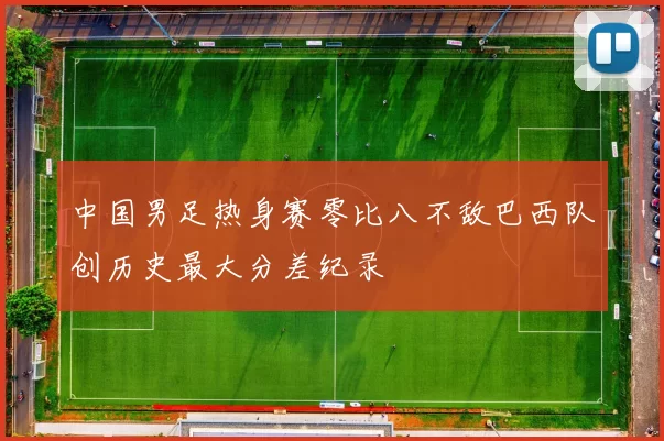 中国男足热身赛零比八不敌巴西队创历史最大分差纪录