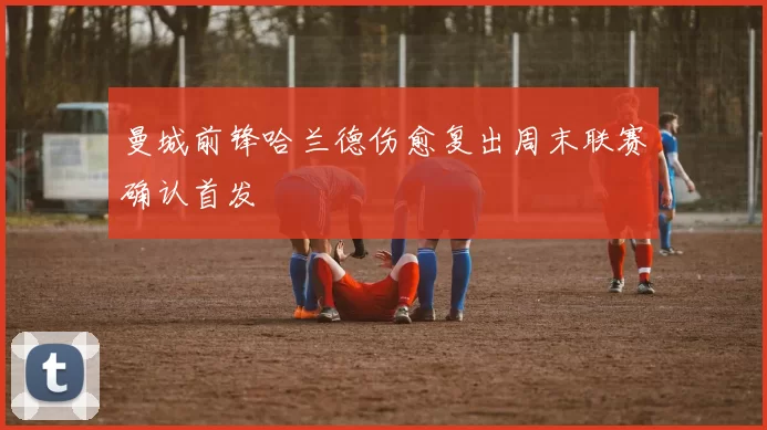 曼城前锋哈兰德伤愈复出周末联赛确认首发