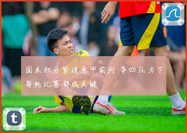 国米积分紧追意甲前列 争四压力下每轮比赛都成关键