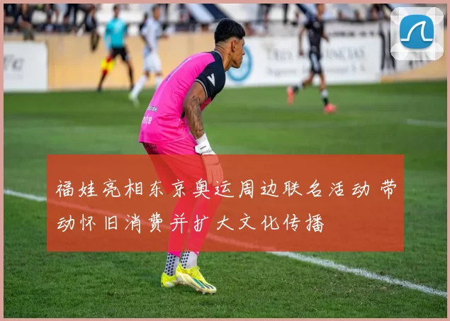 福娃亮相东京奥运周边联名活动 带动怀旧消费并扩大文化传播