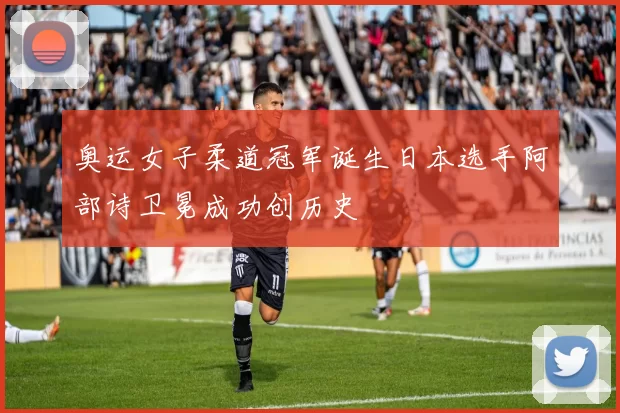 奥运女子柔道冠军诞生日本选手阿部诗卫冕成功创历史