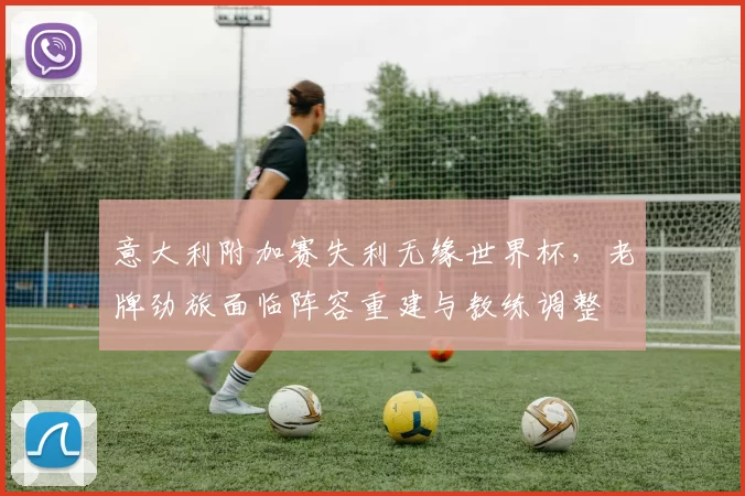 意大利附加赛失利无缘世界杯，老牌劲旅面临阵容重建与教练调整