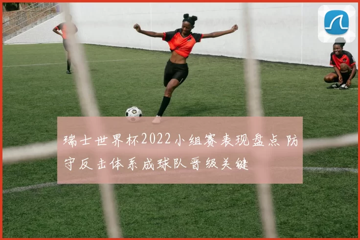 瑞士世界杯2022小组赛表现盘点 防守反击体系成球队晋级关键